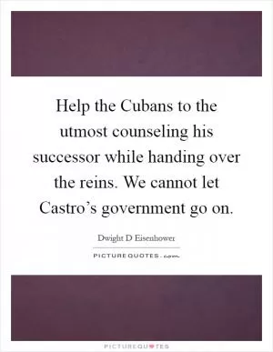 Help the Cubans to the utmost counseling his successor while handing over the reins. We cannot let Castro’s government go on Picture Quote #1