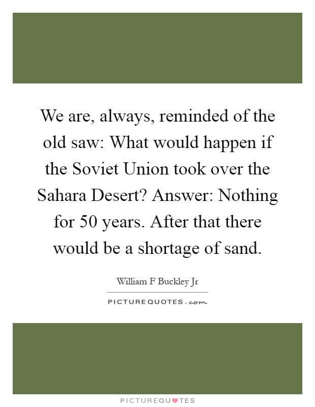 We are, always, reminded of the old saw: What would happen if the Soviet Union took over the Sahara Desert? Answer: Nothing for 50 years. After that there would be a shortage of sand Picture Quote #1