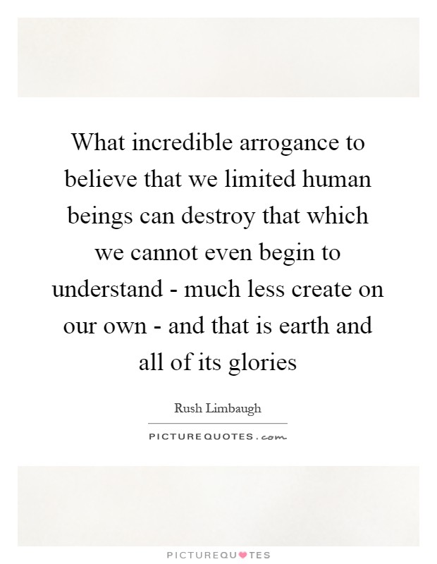 What incredible arrogance to believe that we limited human beings can destroy that which we cannot even begin to understand - much less create on our own - and that is earth and all of its glories Picture Quote #1
