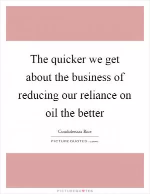 The quicker we get about the business of reducing our reliance on oil the better Picture Quote #1