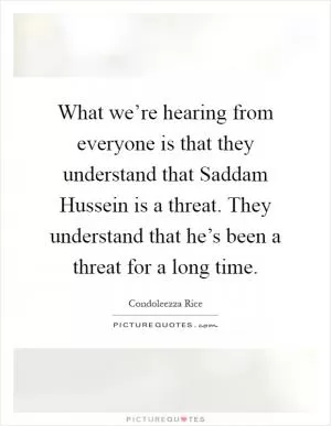 What we’re hearing from everyone is that they understand that Saddam Hussein is a threat. They understand that he’s been a threat for a long time Picture Quote #1