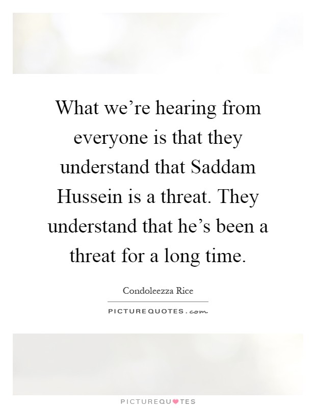 What we're hearing from everyone is that they understand that Saddam Hussein is a threat. They understand that he's been a threat for a long time Picture Quote #1