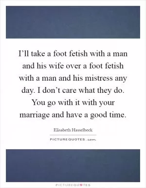 I’ll take a foot fetish with a man and his wife over a foot fetish with a man and his mistress any day. I don’t care what they do. You go with it with your marriage and have a good time Picture Quote #1