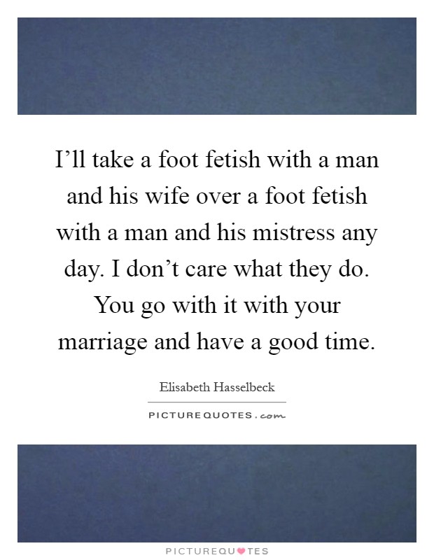 I'll take a foot fetish with a man and his wife over a foot fetish with a man and his mistress any day. I don't care what they do. You go with it with your marriage and have a good time Picture Quote #1