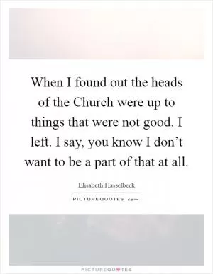 When I found out the heads of the Church were up to things that were not good. I left. I say, you know I don’t want to be a part of that at all Picture Quote #1