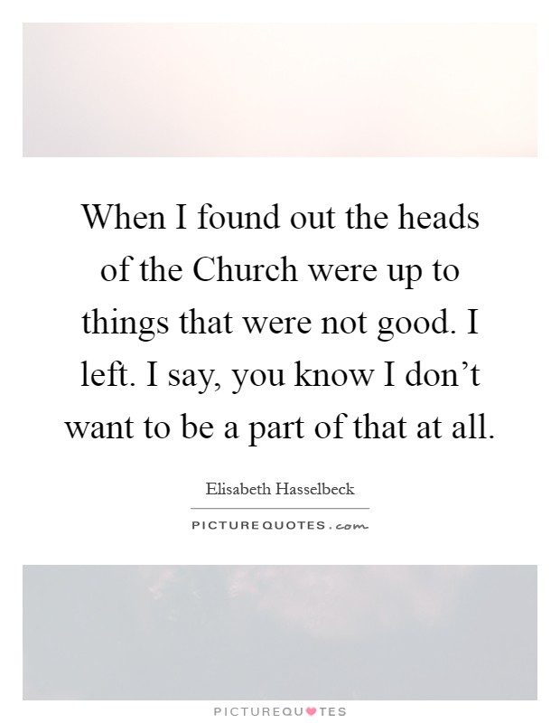 When I found out the heads of the Church were up to things that were not good. I left. I say, you know I don't want to be a part of that at all Picture Quote #1