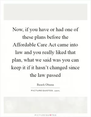 Now, if you have or had one of these plans before the Affordable Care Act came into law and you really liked that plan, what we said was you can keep it if it hasn’t changed since the law passed Picture Quote #1