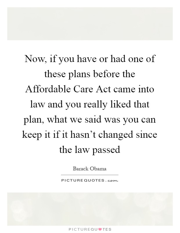 Now, if you have or had one of these plans before the Affordable Care Act came into law and you really liked that plan, what we said was you can keep it if it hasn't changed since the law passed Picture Quote #1