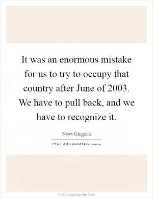 It was an enormous mistake for us to try to occupy that country after June of 2003. We have to pull back, and we have to recognize it Picture Quote #1