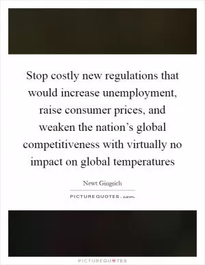 Stop costly new regulations that would increase unemployment, raise consumer prices, and weaken the nation’s global competitiveness with virtually no impact on global temperatures Picture Quote #1