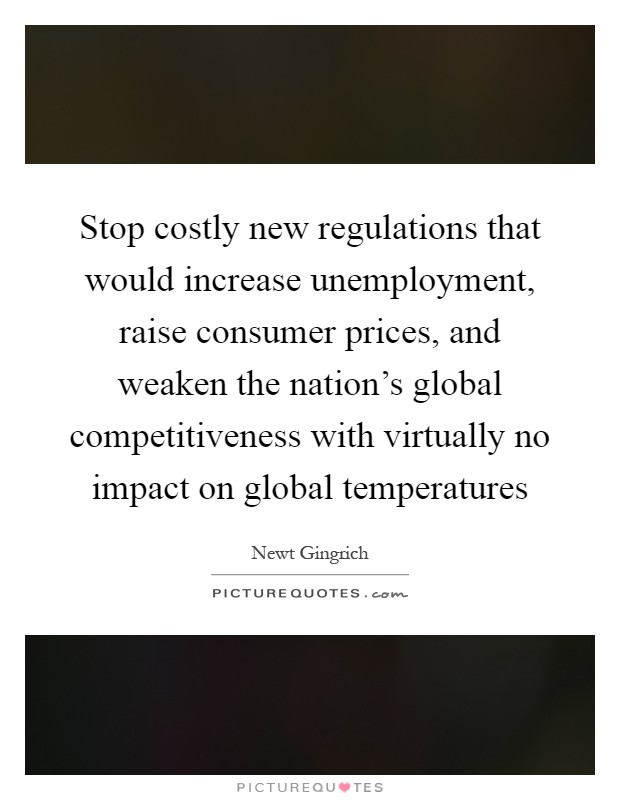 Stop costly new regulations that would increase unemployment, raise consumer prices, and weaken the nation's global competitiveness with virtually no impact on global temperatures Picture Quote #1