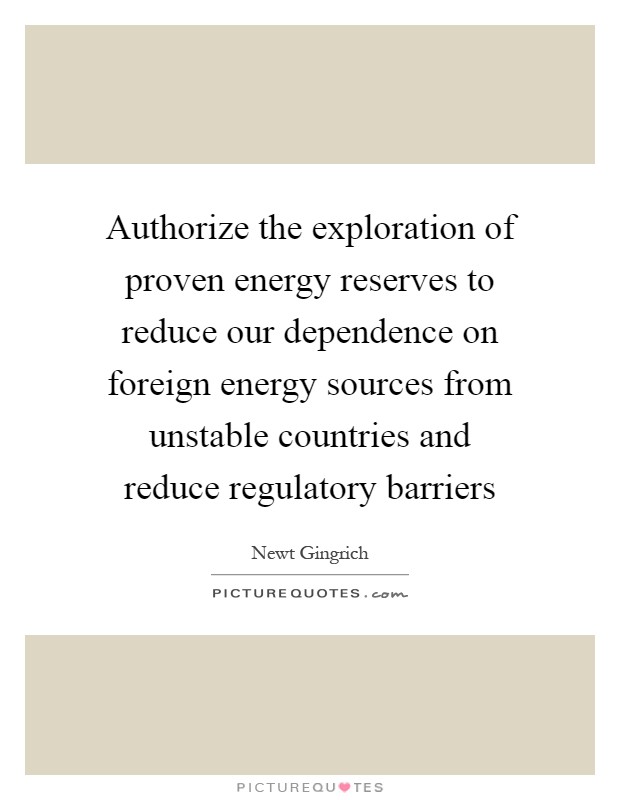 Authorize the exploration of proven energy reserves to reduce our dependence on foreign energy sources from unstable countries and reduce regulatory barriers Picture Quote #1