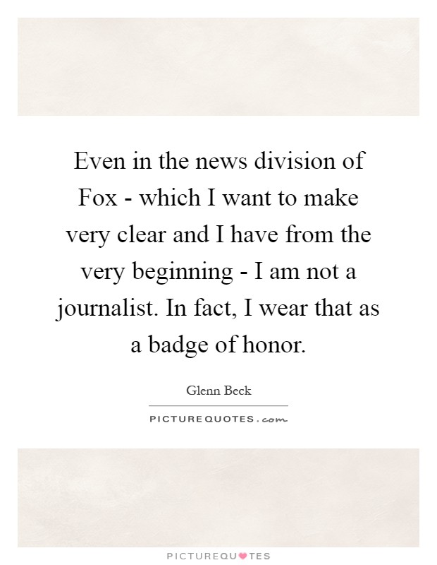 Even in the news division of Fox - which I want to make very clear and I have from the very beginning - I am not a journalist. In fact, I wear that as a badge of honor Picture Quote #1