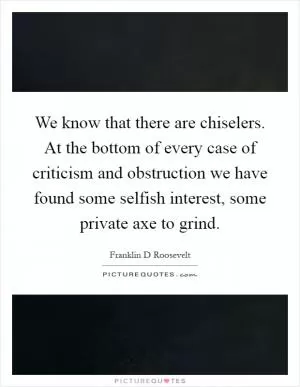 We know that there are chiselers. At the bottom of every case of criticism and obstruction we have found some selfish interest, some private axe to grind Picture Quote #1