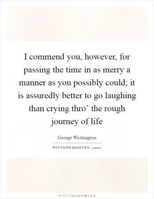 I commend you, however, for passing the time in as merry a manner as you possibly could; it is assuredly better to go laughing than crying thro’ the rough journey of life Picture Quote #1