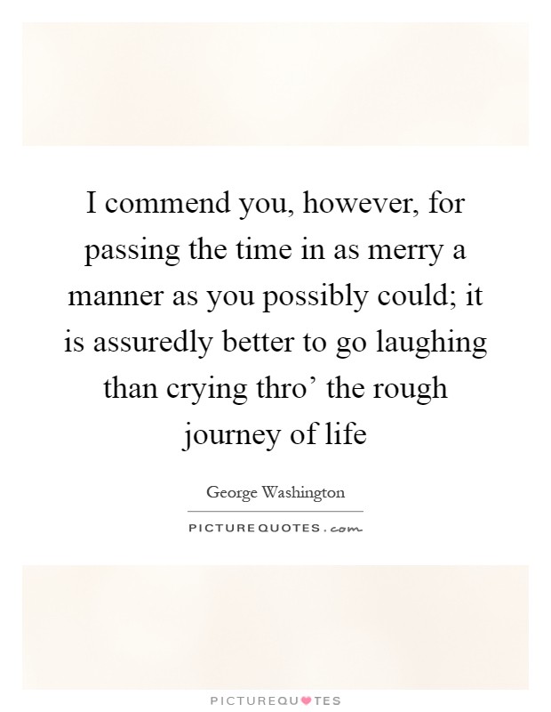 I commend you, however, for passing the time in as merry a manner as you possibly could; it is assuredly better to go laughing than crying thro' the rough journey of life Picture Quote #1