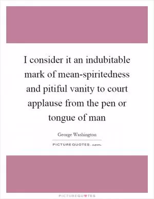 I consider it an indubitable mark of mean-spiritedness and pitiful vanity to court applause from the pen or tongue of man Picture Quote #1