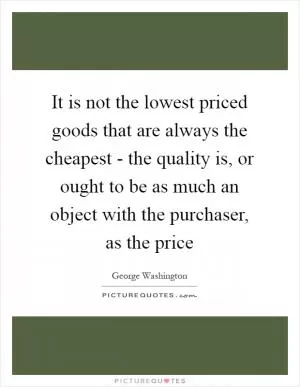 It is not the lowest priced goods that are always the cheapest - the quality is, or ought to be as much an object with the purchaser, as the price Picture Quote #1