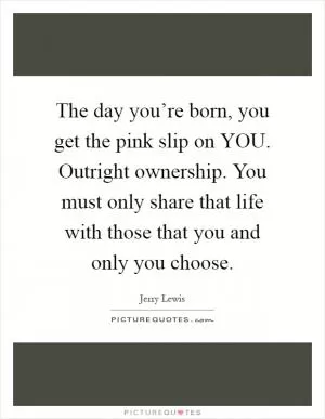 The day you’re born, you get the pink slip on YOU. Outright ownership. You must only share that life with those that you and only you choose Picture Quote #1
