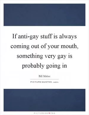 If anti-gay stuff is always coming out of your mouth, something very gay is probably going in Picture Quote #1