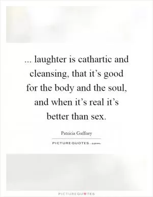 ... laughter is cathartic and cleansing, that it’s good for the body and the soul, and when it’s real it’s better than sex Picture Quote #1
