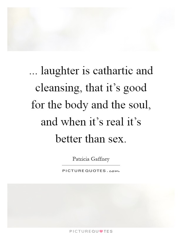 ... laughter is cathartic and cleansing, that it's good for the body and the soul, and when it's real it's better than sex Picture Quote #1