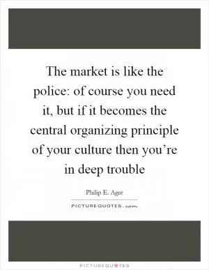 The market is like the police: of course you need it, but if it becomes the central organizing principle of your culture then you’re in deep trouble Picture Quote #1