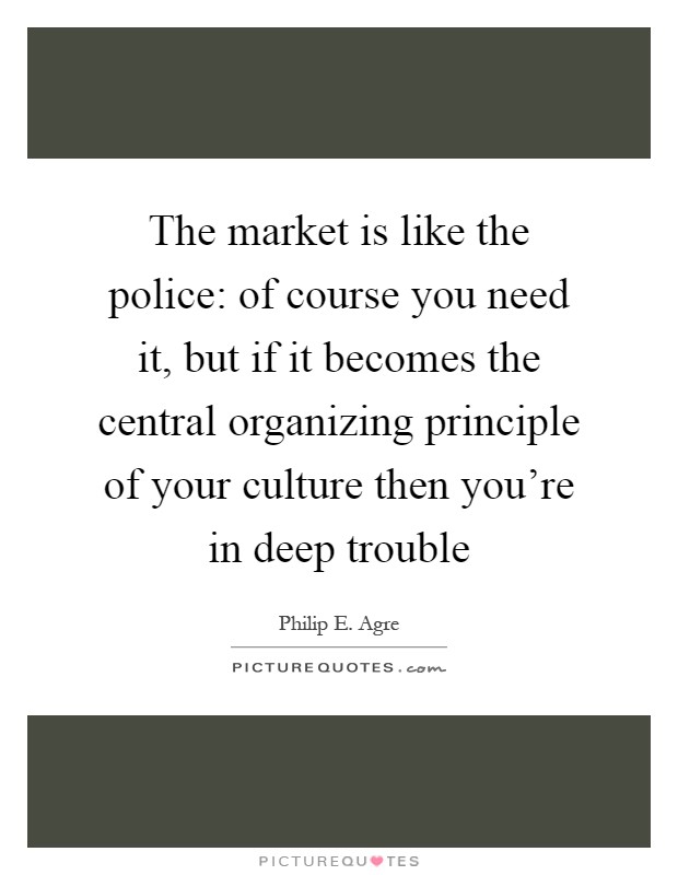 The market is like the police: of course you need it, but if it becomes the central organizing principle of your culture then you're in deep trouble Picture Quote #1