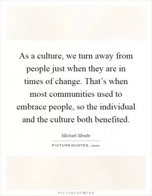 As a culture, we turn away from people just when they are in times of change. That’s when most communities used to embrace people, so the individual and the culture both benefited Picture Quote #1
