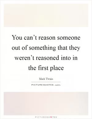 You can’t reason someone out of something that they weren’t reasoned into in the first place Picture Quote #1