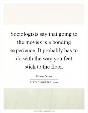 Sociologists say that going to the movies is a bonding experience. It probably has to do with the way you feet stick to the floor Picture Quote #1