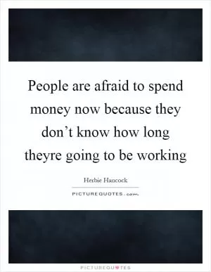 People are afraid to spend money now because they don’t know how long theyre going to be working Picture Quote #1