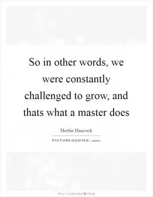 So in other words, we were constantly challenged to grow, and thats what a master does Picture Quote #1
