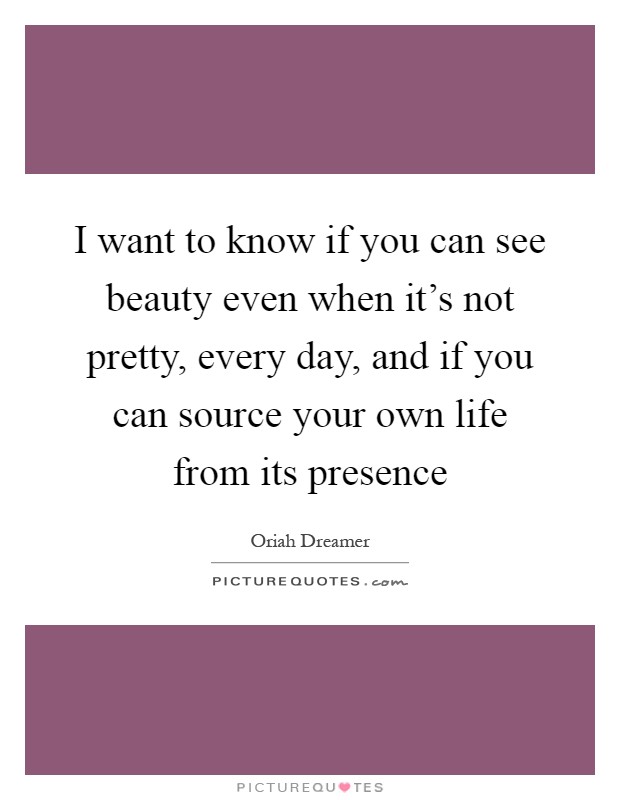 I want to know if you can see beauty even when it's not pretty, every day, and if you can source your own life from its presence Picture Quote #1