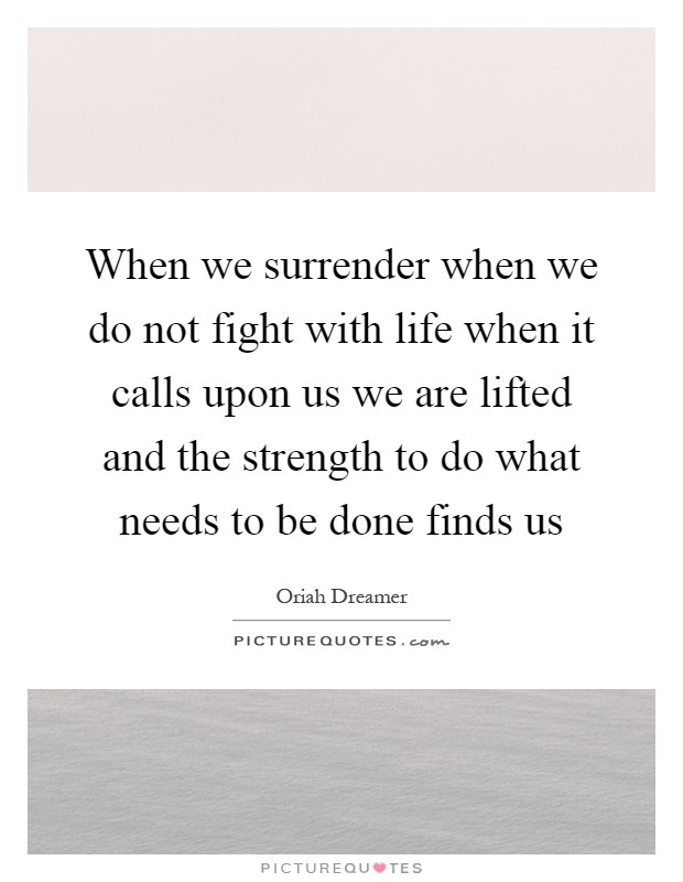 When we surrender when we do not fight with life when it calls upon us we are lifted and the strength to do what needs to be done finds us Picture Quote #1