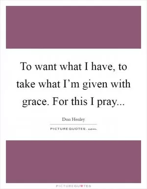 To want what I have, to take what I’m given with grace. For this I pray Picture Quote #1