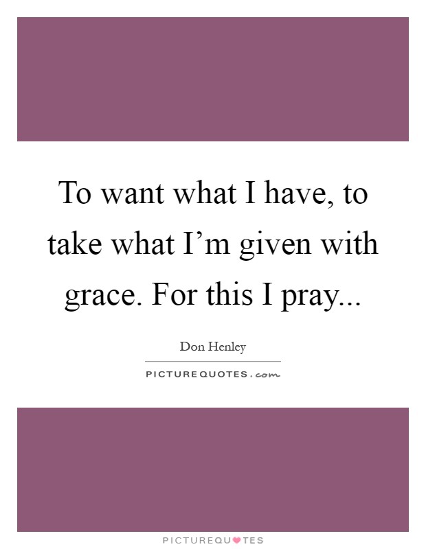 To want what I have, to take what I'm given with grace. For this I pray Picture Quote #1