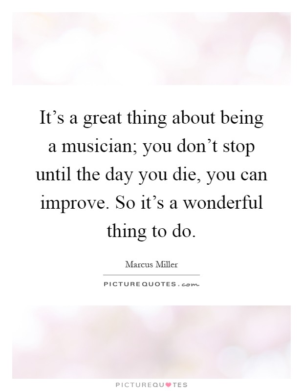 It's a great thing about being a musician; you don't stop until the day you die, you can improve. So it's a wonderful thing to do Picture Quote #1