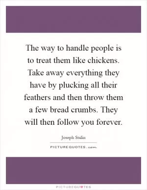The way to handle people is to treat them like chickens. Take away everything they have by plucking all their feathers and then throw them a few bread crumbs. They will then follow you forever Picture Quote #1