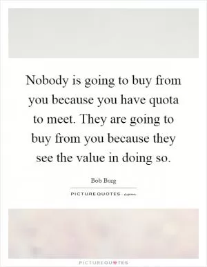 Nobody is going to buy from you because you have quota to meet. They are going to buy from you because they see the value in doing so Picture Quote #1