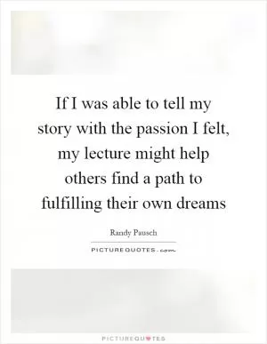 If I was able to tell my story with the passion I felt, my lecture might help others find a path to fulfilling their own dreams Picture Quote #1