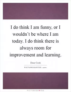 I do think I am funny, or I wouldn’t be where I am today. I do think there is always room for improvement and learning Picture Quote #1