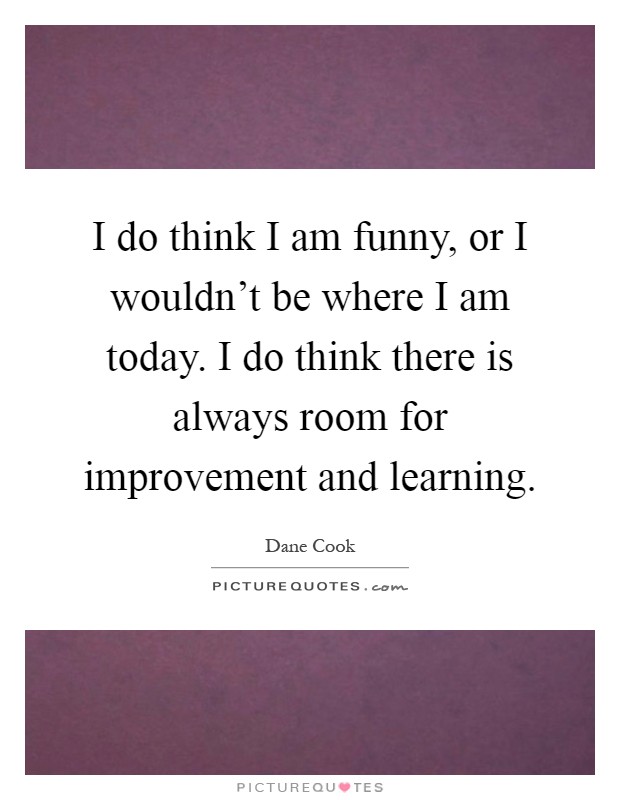 I do think I am funny, or I wouldn't be where I am today. I do think there is always room for improvement and learning Picture Quote #1