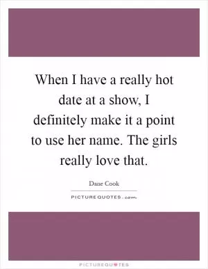 When I have a really hot date at a show, I definitely make it a point to use her name. The girls really love that Picture Quote #1