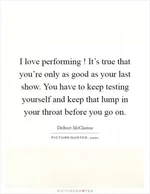 I love performing ! It’s true that you’re only as good as your last show. You have to keep testing yourself and keep that lump in your throat before you go on Picture Quote #1