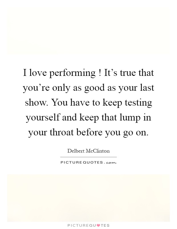 I love performing ! It's true that you're only as good as your last show. You have to keep testing yourself and keep that lump in your throat before you go on Picture Quote #1