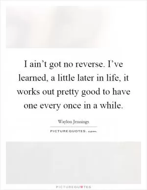 I ain’t got no reverse. I’ve learned, a little later in life, it works out pretty good to have one every once in a while Picture Quote #1