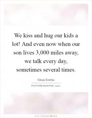 We kiss and hug our kids a lot! And even now when our son lives 3,000 miles away, we talk every day, sometimes several times Picture Quote #1