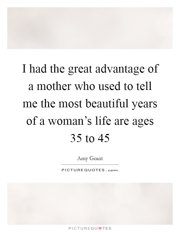 I had the great advantage of a mother who used to tell me the most beautiful years of a woman's life are ages 35 to 45 Picture Quote #1