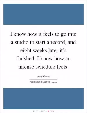 I know how it feels to go into a studio to start a record, and eight weeks later it’s finished. I know how an intense schedule feels Picture Quote #1